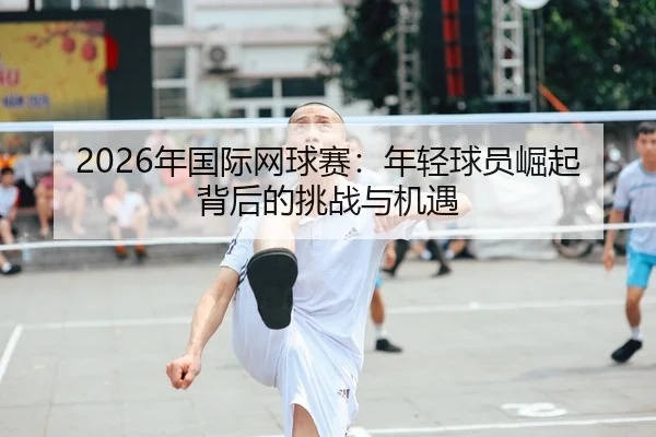 2026年国际网球赛：年轻球员崛起背后的挑战与机遇
