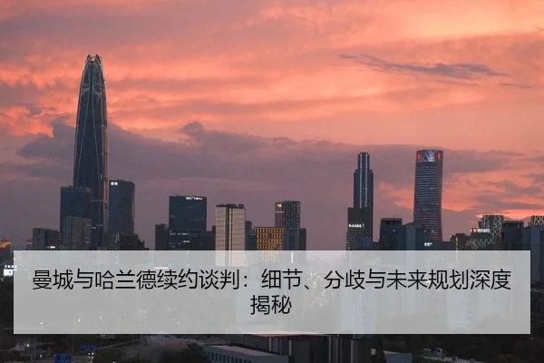 曼城与哈兰德续约谈判：细节、分歧与未来规划深度揭秘